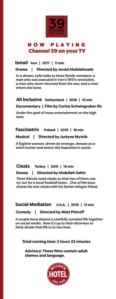 Fourth page of the Modern Hotel’s in-room short film festival program. The film festival is titled 39 Rooms and it plays on channel 39 in all of the Modern’s hotel rooms. The sixth film is titled Ismail directed by Javad Abdolahzade. The film is an 11-minute drama made in Iran 2017. The film still pictured is of four people. In a dream, Leila talks to three family members: A man who was executed in Iran’s 1970’s revolution, a man who never returned from the war, and a man whom she loves. The seventh film is titled All Inclusive directed by Corina Schwingruber Ilic. The film is a 10-minute documentary made in Switzerland 2018. Under the spell of mass entertainment on the hit seas. The eighth film is titled Fascinatrix directed by Justyna Mytnik. The film is an 18-minute musical made in Poland 2018. A fugitive woman, driven by revenge, dresses as a witch hunter and enters the Inquisition’s castle. The ninth film is titled Cleats directed by Abdullah Sahin. The film is a 10-minute drama made in Turkey 2019. Three friends need cleats so that two of them can try out for a local football team. One of the boys shares his new cleats with his Syrian refugee friend. The tenth film is titled Social Mediation directed by Matt Pittroff. The film is a 13-minute comedy made in the United States 2018. A couple have shared a carefully curated life together on social media. Now it’s up to their attorneys to fairly divide that life in to two lives. Total running time: 2 hours 22 minutes. Advisory: These films contain adult themes and language.